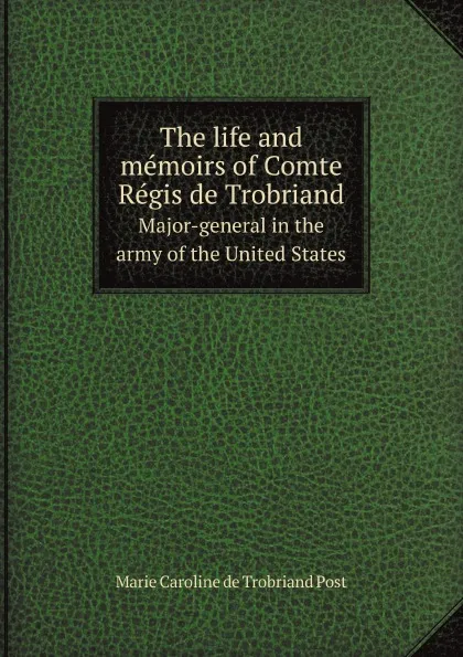 Обложка книги The life and memoirs of Comte Regis de Trobriand. Major-general in the army of the United States, M.C. de Trobriand Post