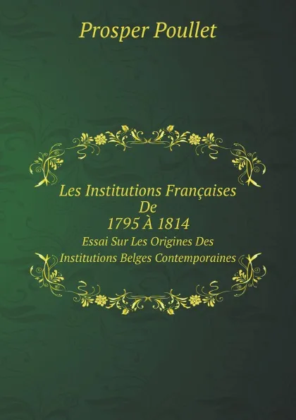 Обложка книги Les Institutions Francaises De 1795 A 1814. Essai Sur Les Origines Des Institutions Belges Contemporaines, Prosper Poullet
