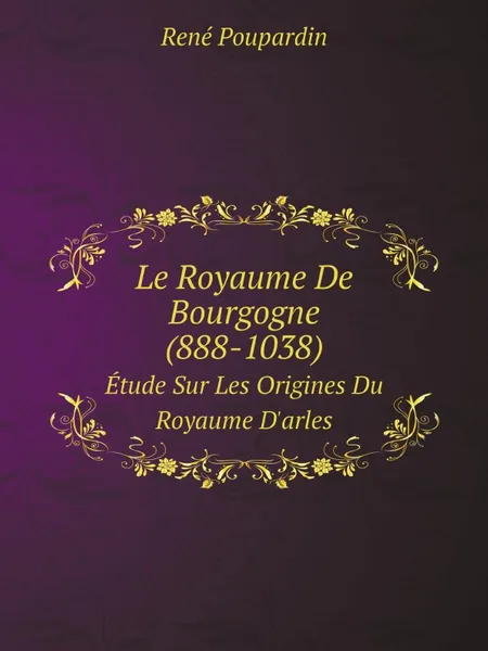 Обложка книги Le Royaume De Bourgogne (888-1038). Etude Sur Les Origines Du Royaume D.arles, René Poupardin