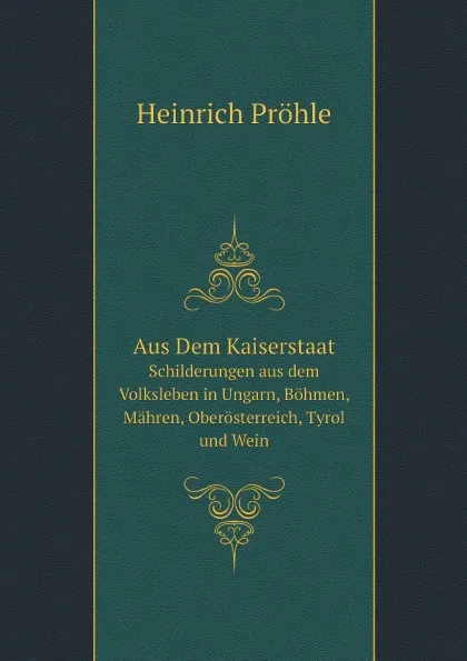 Обложка книги Aus Dem Kaiserstaat. Schilderungen aus dem Volksleben in Ungarn, Bohmen, Mahren, Oberosterreich, Tyrol und Wein, Heinrich Pröhle