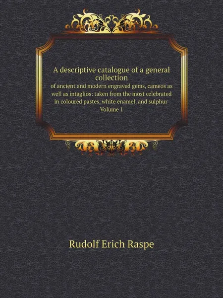 Обложка книги A descriptive catalogue of a general collection. of ancient and modern engraved gems, cameos as well as intaglios: taken from the most celebrated  in coloured pastes, white enamel, and sulphur Volume 1, Rudolf Erich Raspe