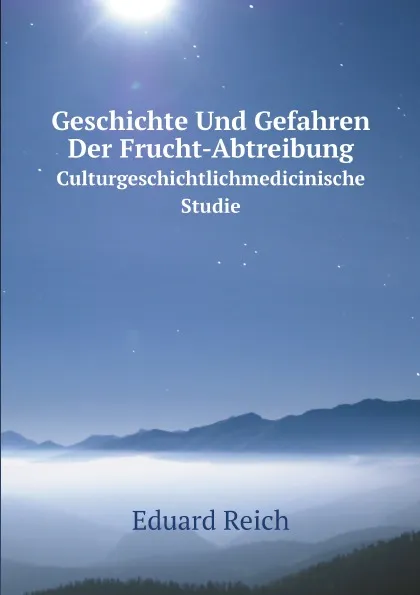 Обложка книги Geschichte Und Gefahren Der Frucht-Abtreibung. Culturgeschichtlichmedicinische Studie, Eduard Reich