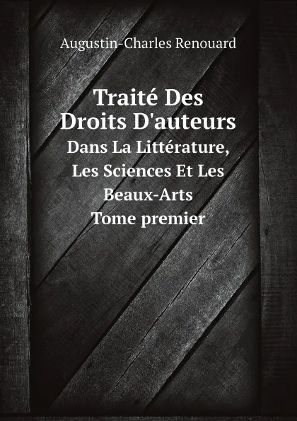 Обложка книги Traite Des Droits D.auteurs. Dans La Litterature, Les Sciences Et Les Beaux-Arts, Augustin-Charles Renouard