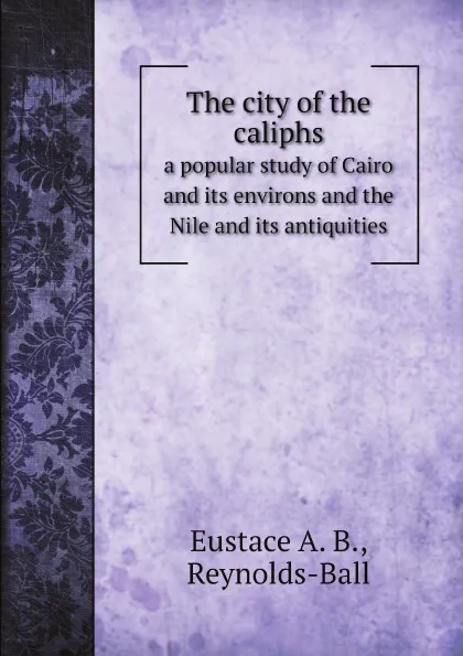 Обложка книги The city of the caliphs. a popular study of Cairo and its environs and the Nile and its antiquities, Eustace A. B., Reynolds-Ball