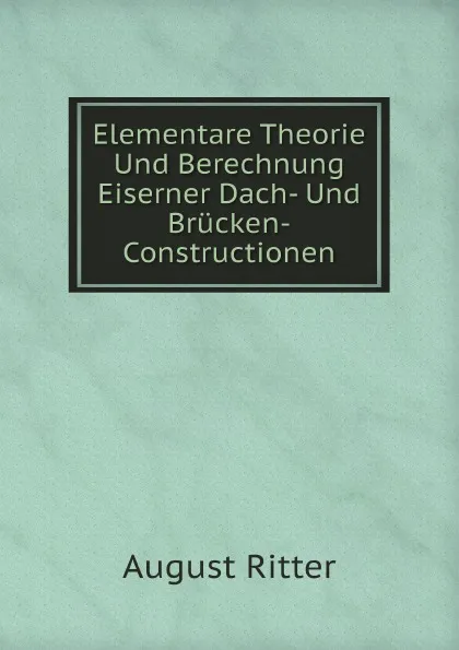 Обложка книги Elementare Theorie Und Berechnung Eiserner Dach- Und Brucken-Constructionen, August Ritter