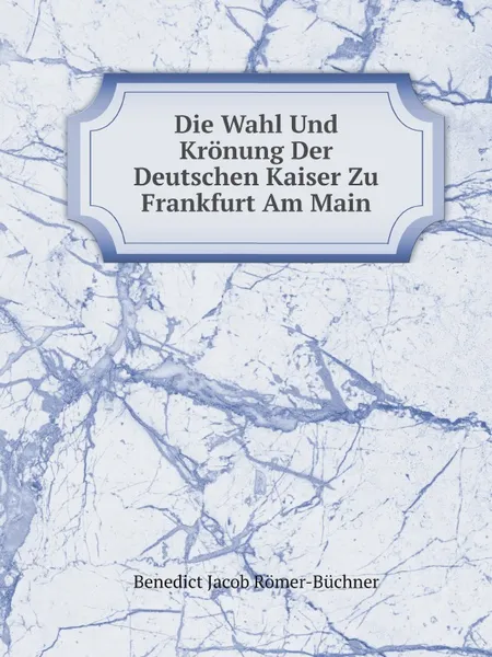 Обложка книги Die Wahl Und Kronung Der Deutschen Kaiser Zu Frankfurt Am Main, Benedict Jacob Römer-Büchner