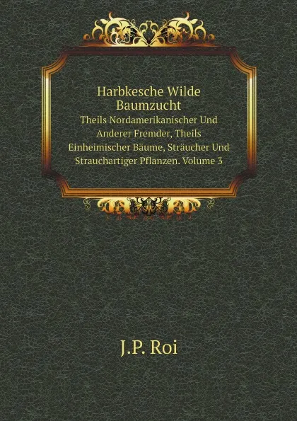 Обложка книги Harbkesche Wilde Baumzucht. Theils Nordamerikanischer Und Anderer Fremder, Theils Einheimischer Baume, Straucher Und Strauchartiger Pflanzen. Volume 3, J.P. Roi