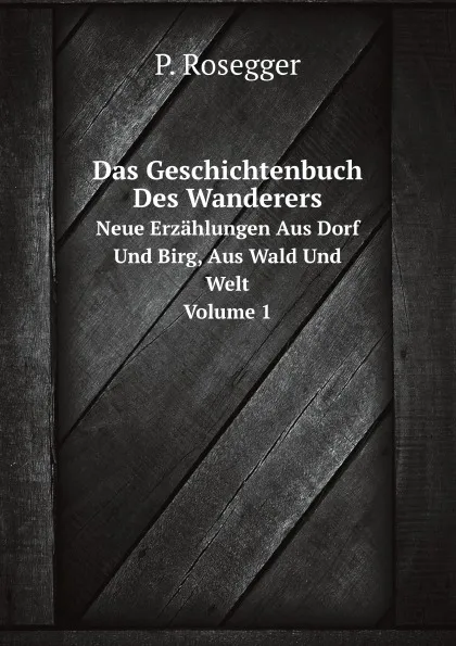 Обложка книги Das Geschichtenbuch Des Wanderers. Neue Erzahlungen Aus Dorf Und Birg, Aus Wald Und Welt. Volume 1, P. Rosegger