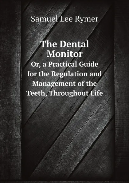 Обложка книги The Dental Monitor. Or, a Practical Guide for the Regulation and Management of the Teeth, Throughout Life, Samuel Lee Rymer