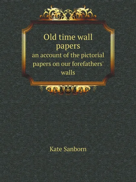 Обложка книги Old time wall papers. an account of the pictorial papers on our forefathers. walls, Kate Sanborn