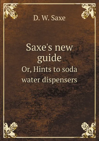 Обложка книги Saxe.s new guide. Or, Hints to soda water dispensers, D. W. Saxe