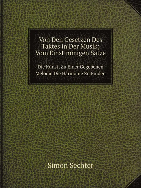 Обложка книги Von Den Gesetzen Des Taktes in Der Musik; Vom Einstimmigen Satze. Die Kunst, Zu Einer Gegebenen Melodie Die Harmonie Zu Finden, Simon Sechter