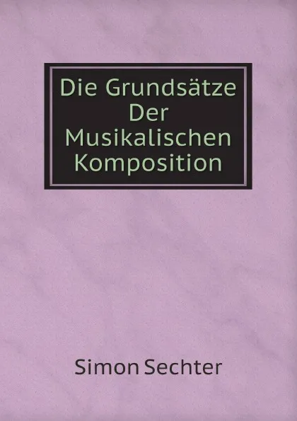 Обложка книги Die Grundsatze Der Musikalischen Komposition, Simon Sechter