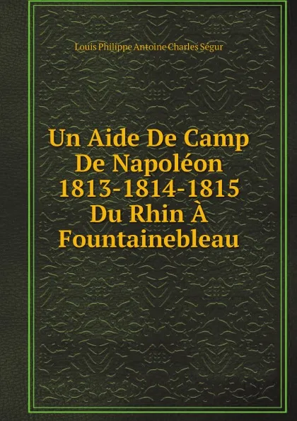 Обложка книги Un Aide De Camp De Napoleon. 1813-1814-1815. Du Rhin A Fountainebleau, Louis Philippe Antoine Charles Ségur