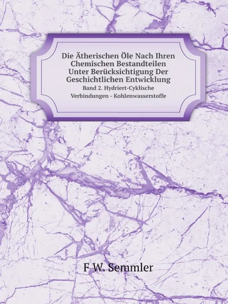 Обложка книги Die Atherischen Ole Nach Ihren Chemischen Bestandteilen Unter Berucksichtigung Der Geschichtlichen Entwicklung. Band 2. Hydriert-Cyklische Verbindungen - Kohlenwasserstoffe, F.W. Semmler