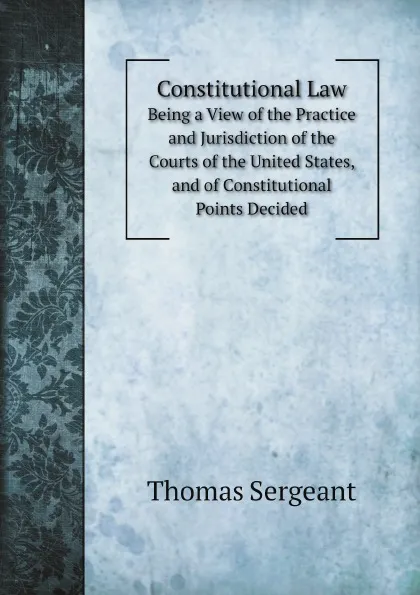 Обложка книги Constitutional Law. Being a View of the Practice and Jurisdiction of the Courts of the United States, and of Constitutional Points Decided, Thomas Sergeant