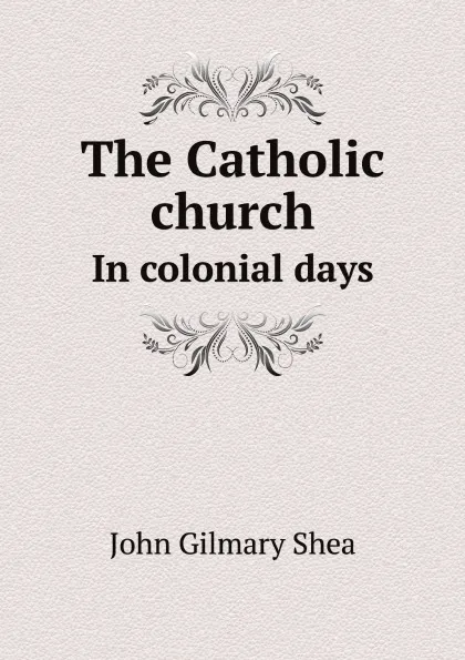 Обложка книги The Catholic church. In colonial days, John Gilmary Shea