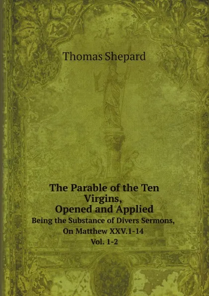 Обложка книги The Parable of the Ten Virgins, Opened and Applied. Being the Substance of Divers Sermons, On Matthew XXV.1-14 Vol. 1-2, Thomas Shepard