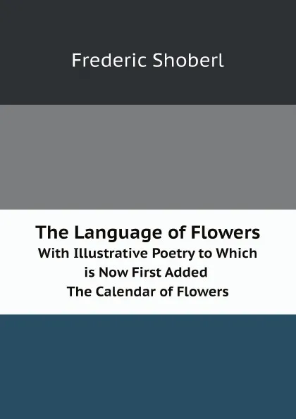 Обложка книги The Language of Flowers. With Illustrative Poetry to Which is Now First Added. The Calendar of Flowers, Shoberl Frederic