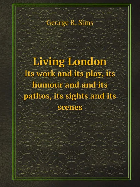 Обложка книги Living London. Its work and its play, its humour and and its pathos, its sights and its scenes, George R. Sims