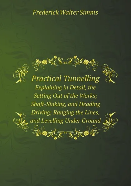 Обложка книги Practical Tunnelling. Explaining in Detail, the Setting Out of the Works; Shaft-Sinking, and Heading Driving; Ranging the Lines, and Levelling Under Ground, Frederick Walter Simms