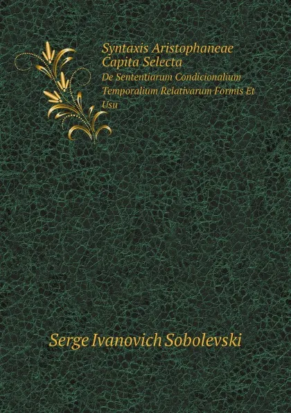 Обложка книги Syntaxis Aristophaneae Capita Selecta. De Sententiarum Condicionalium Temporalium Relativarum Formis Et Usu, Serge Ivanovich Sobolevski