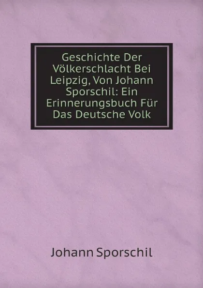 Обложка книги Geschichte Der Volkerschlacht Bei Leipzig, Von Johann Sporschil: Ein Erinnerungsbuch Fur Das Deutsche Volk, Johann Sporschil