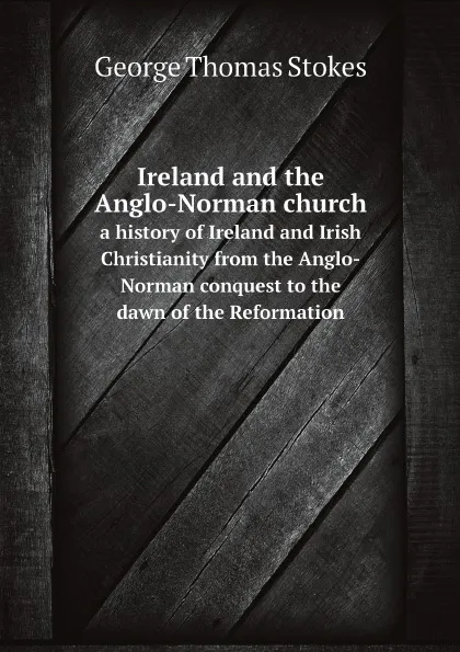 Обложка книги Ireland and the Anglo-Norman church. a history of Ireland and Irish Christianity from the Anglo-Norman conquest to the dawn of the Reformation, George Thomas Stokes