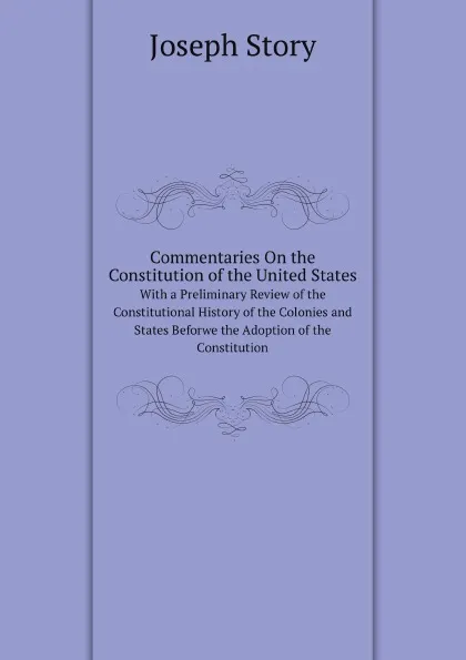 Обложка книги Commentaries On the Constitution of the United States. With a Preliminary Review of the Constitutional History of the Colonies and States Beforwe the Adoption of the Constitution, Joseph Story