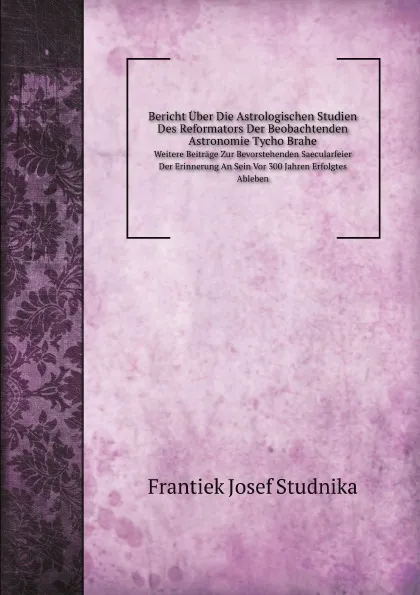 Обложка книги Bericht Uber Die Astrologischen Studien Des Reformators Der Beobachtenden Astronomie Tycho Brahe. Weitere Beitrage Zur Bevorstehenden Saecularfeier Der Erinnerung An Sein Vor 300 Jahren Erfolgtes Ableben, F.J. Studnika
