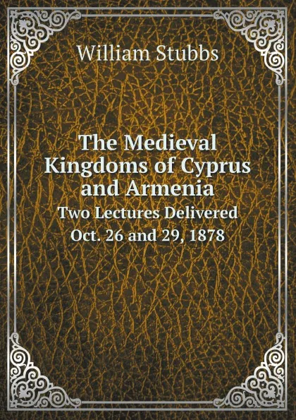 Обложка книги The Medieval Kingdoms of Cyprus and Armenia. Two Lectures Delivered Oct. 26 and 29, 1878, William Stubbs