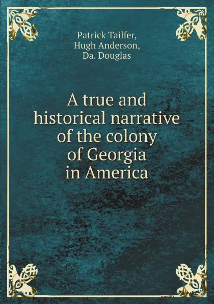 Обложка книги A true and historical narrative of the colony of Georgia in America, Patrick Tailfer, Hugh Anderson, Da. Douglas