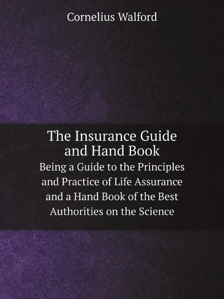 Обложка книги The Insurance Guide and Hand Book. Being a Guide to the Principles and Practice of Life Assurance and a Hand Book of the Best Authorities on the Science, Cornelius Walford