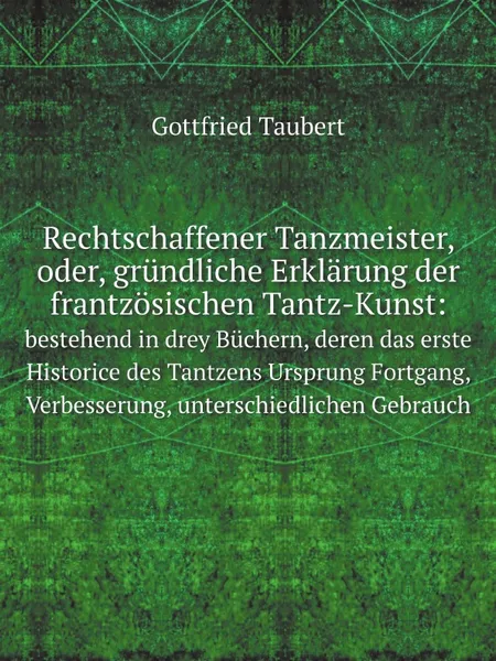 Обложка книги Rechtschaffener Tanzmeister, oder, grundliche Erklarung der frantzosischen Tantz-Kunst:. bestehend in drey Buchern, deren das erste Historice des Tantzens Ursprung Fortgang, Verbesserung, unterschiedlichen Gebrauch, Gottfried Taubert