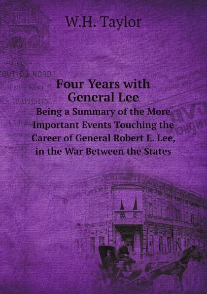 Обложка книги Four Years with General Lee. Being a Summary of the More Important Events Touching the Career of General Robert E. Lee, in the War Between the States, W.H. Taylor