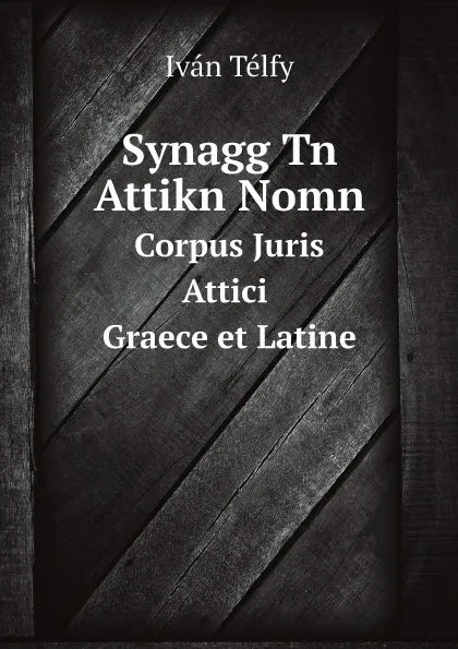 Обложка книги Synagg Tn Attikn Nomn. Corpus Juris Attici. Graece et Latine, Iván Télfy