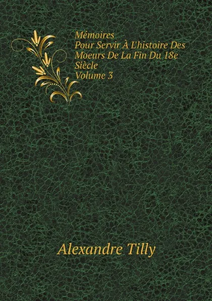 Обложка книги Memoires. Pour Servir A L.histoire Des Moeurs De La Fin Du 18e Siecle. Volume 3, Alexandre Tilly