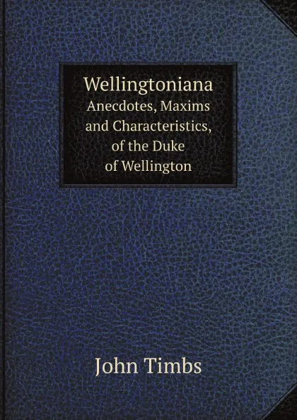 Обложка книги Wellingtoniana. Anecdotes, Maxims and Characteristics, of the Duke of Wellington, John Timbs