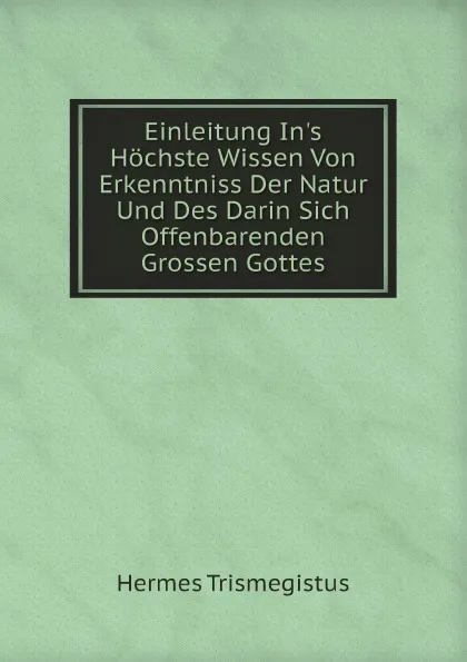 Обложка книги Einleitung In.s Hochste Wissen Von Erkenntniss Der Natur Und Des Darin Sich Offenbarenden Grossen Gottes, Hermes Trismegistus