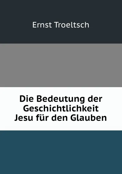 Обложка книги Die Bedeutung der Geschichtlichkeit Jesu fur den Glauben, Ernst Troeltsch