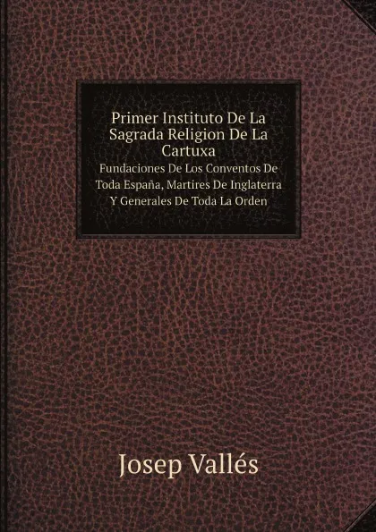 Обложка книги Primer Instituto De La Sagrada Religion De La Cartuxa. Fundaciones De Los Conventos De Toda Espana, Martires De Inglaterra Y Generales De Toda La Orden, Josep Vallés