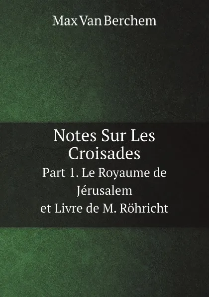 Обложка книги Notes Sur Les Croisades. Part 1. Le Royaume de Jerusalem et Livre de M. Rohricht, Max Berchem