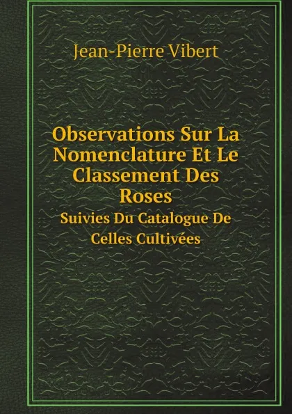 Обложка книги Observations Sur La Nomenclature Et Le Classement Des Roses. Suivies Du Catalogue De Celles Cultivees, Jean-Pierre Vibert