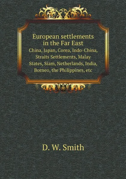 Обложка книги European settlements in the Far East. China, Japan, Corea, Indo-China, Straits Settlements, Malay States, Siam, Netherlands, India, Borneo, the Philippines, etc, D.W. Smith