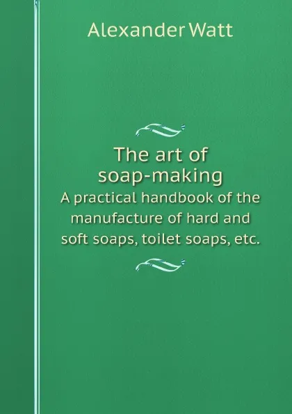 Обложка книги The art of soap-making. A practical handbook of the manufacture of hard and soft soaps, toilet soaps, etc., Alexander Watt