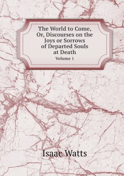 Обложка книги The World to Come, Or, Discourses on the Joys or Sorrows of Departed Souls at Death. Volume 1, Isaac Watts