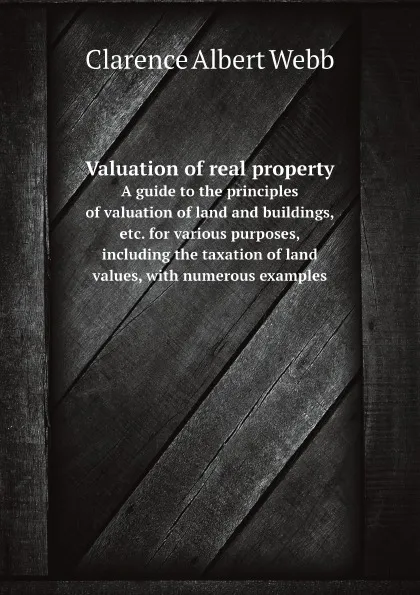 Обложка книги Valuation of real property. A guide to the principles of valuation of land and buildings, etc. for various purposes, including the taxation of land values, with numerous examples, C.A. Webb