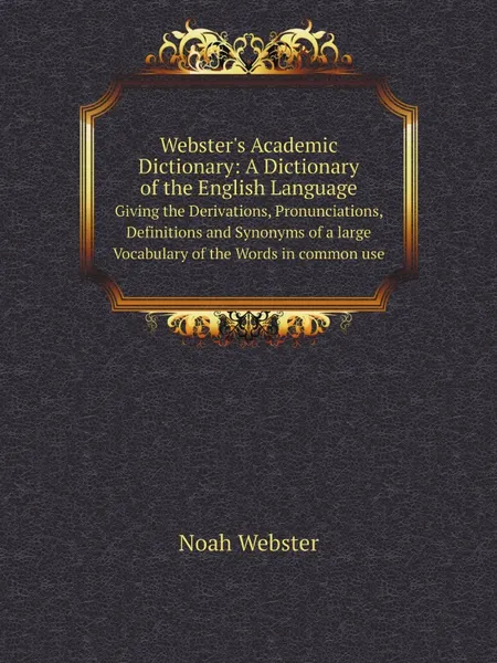 Обложка книги Webster.s Academic Dictionary: A Dictionary of the English Language. Giving the Derivations, Pronunciations, Definitions and Synonyms of a large Vocabulary of the Words in common use, Noah Webster