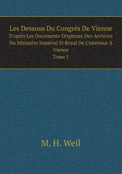 Обложка книги Les Dessous Du Congres De Vienne. D.apres Les Documents Originaux Des Archives Du Ministere Imperial Et Royal De L.interieur A Vienne. Tome 1, M. H. Weil