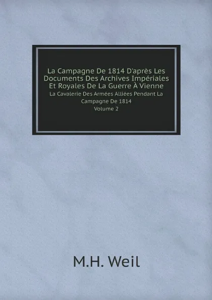 Обложка книги La Campagne De 1814 D.apres Les Documents Des Archives Imperiales Et Royales De La Guerre A Vienne. La Cavalerie Des Armees Alliees Pendant La Campagne De 1814. Volume 2, M.H. Weil